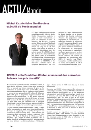 ACTU/Monde
pays à faible revenu et 1000$ dans les pays à revenu
intermédiaire.
On estime que 300 000 patients reçoivent des traitements de
seconde ligne aujourd’hui, alors que 400 000 en ont un besoin
urgent, en premier lieu en Afrique. 10% du total des malades
pourraient avoir besoin d’ARV de seconde ligne avant la fin de
la décennie, soit entre 400 000 et 500 000 personnes
supplémentaires, dont 70% dans les pays à bas revenu.
L’objectif d’unitaid est de couvrir 40 000 nouveaux patients
dès 2007 et 69 000 en 2008. 27 pays (dont 23 en Afrique sub-
saharienne) sont d’ores et déjà bénéficiaires du programme en
2007. Les premiers approvisionnements pour 2007 arriveront
en Côte D’Ivoire à partir de juillet (notamment au Cameroun,
au Botswana, au Bénin, au Tchad, au Burundi, en Haiti, au
Togo ou en Thaïlande).
Unitaid poursuit les négociations avec ses partenaires
opérationnels (OMS, Fonds Mondial, UNICEF, Fondation
Clinton, Stop TB) pour diminuer et rendre abordables les prix
des traitements contre le VIH/ sida, le paludisme et la
tuberculose dans les pays du sud.
A l’occasion de la réunion du Forum consultatif d’Unitaid le
8 mai dernier, le Ministre Philippe Douste Blazy, président du
CA, a annoncé une baisse importante de prix sur les
médicament de seconde ligne contre le VIH/ SIDA, obtenue
par Unitaid en partenariat avec la Fondation Clinton. Grâce à
ce partenariat - qui apporte plus de 120 millions de dollars sur
2007/ 2008 pour le programme d’approvisionnement des
antirétroviraux de seconde ligne - les prix obtenus auprès des
laboratoires représentent une baisse de 25% dans les pays à
faible revenu et de 50% dans les pays à revenu intermédiaire.
Les pays ayant signé une convention avec la Fondation
Clinton, c’est le cas du Maroc, pourront également bénéficier
de cette baisse des prix pour assurer leur approvisionnement.
L’accord concerne 7 formulations différentes d’ARV. Un appel
d’offre international a été lancé, ouvert à tous les laboratoires
de marque et aux génériqueurs susceptibles de répondre aux
exigences de qualité d’Unitaid. Suite à cette procédure, les
laboratoires Matrix par exemple vendront l’Acabavir à 330 $
(contre 700 $) et le Ténofovir à 149$ (contre 300 en
moyenne). Cipla a accepté de vendre le Ténofovir à 151 $.
Ranbay fournira de la Didanosine pour 156$. Abbott va fournir
une forme résistante à la chaleur du Kaletra, à 500$ dans les
Le Conseil d’administration du Fonds
mondial a nommé le 8 février dernier
Michel Kazatchkine, médecin et
expert en santé internationale, au
poste de Directeur exécutif. Il
remplace Sir Richard Feachem,
premier Directeur exécutif du Fonds
mondial, qui s’est retiré au terme d’un
mandat de cinq ans le 31 mars
dernier. En sa qualité de médecin, le
Professeur Kazatchkine suit des
patients atteints du VIH/SIDA depuis
plus de 20 ans et a dirigé la deuxième
plus grande Agence de recherche sur
le SIDA au monde. Il était récemment
Ambassadeur de France chargé de la
lutte contre le VIH/SIDA et les
maladies transmissibles. Le
Professeur Kazatchkine a été Vice-
président du Conseil d’administration
du Fonds mondial et le premier
président du Comité technique
d'examen des propositions, entité
responsable de l’évaluation de la
qualité des demandes de subvention.
Avec 450 programmes dans 136 pays,
le Professeur Kazatchkine dirigera la
plus grande institution internationale
de financement de programmes
contre la tuberculose et le paludisme,
se plaçant également parmi les trois
plus importants bailleurs de fonds au
niveau mondial en termes de
financement de programmes VIH/
SIDA. A rappeler que Michel
Kazatchkine avait fait le déplacement
au Maroc sur le plateau de 2M à
l’occasion du Sidaction Maroc 2005.
Page 4
UNITAID et la Fondation Clinton annoncent des nouvelles
baisses des prix des ARV
SIDASOLIDARITÉ N° 15
Michel Kazatchkine élu directeur
exécutif du Fonds mondial
 