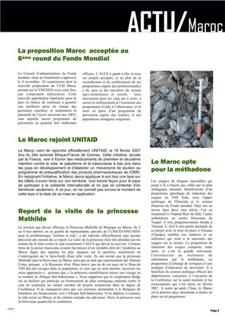 ACTU/Maroc
La mission que devait effectuer la Princesse Mathilde de Belgique au Maroc, du 2
au 4 mai dernier, en sa qualité de représentante spéciale de l’UNICEF/ONUSIDA
pour la problématique "enfants et sida", a été reportée officiellement sans aucune
précision des raisons de ce report. La visite de la princesse était très attendue par les
acteurs de la lutte contre le sida notamment l’ALCS qui devait la recevoir. Certains
titres de la presse marocaine avaient fait preuve d’un véritable déni de l’épidémie au
Maroc digne des régimes les plus opaques sur la question, notamment en
s’interrogeant sur le bien-fondé d'une telle visite. Ils ont estimé que la princesse
Mathilde était la bienvenue au Maroc mais pas en tant que représentante des Nations
Unies, puisque « le Royaume n'est -Dieu merci- pas un de ces pays où le fléau du
VIH fait des ravages dans la population, et ceux qui en sont atteints, reçoivent les
soins appropriés », ajoutant que, « la princesse rentabiliserait mieux son voyage en
se rendant en Afrique Sub-Saharienne ». Nous rappelons que la coopération Belge
est un bailleur qui participe au financement du plan stratégique national contre le
sida en soutenant un certain nombre de projets notamment dans la région de
Casablanca. Il ne manquerait plus que ces journaux demandent à la Belgique de
transférer ses financements vers l’Afrique Sub-Saharienne. N’en déplaise à certains,
le sida existe au Maroc, et les enfants malades du sida aussi. Alors, la princesse sera
la bienvenue quand elle le souhaitera.
Report de la visite de la princesse
Mathilde
2007
Le Conseil d’administration du Fonds
mondial, réuni au Guatemala a approuvé
le 4 novembre 85 soumissions dont la
nouvelle proposition du CCM Maroc
portant sur le VIH/SIDA avec cette fois,
une composante tuberculose. Cette
nouvelle approbation représente pour le
pays la chance de continuer à garantir
une meilleure prise en charge des
personnes touchées, et notamment la
pérennité de l’accès universel aux ARV,
sans laquelle aucun programme de
prévention ne pourrait être réellement
efficace. L’ALCS a quant à elle vu tous
ses projets acceptés, et en plus de la
reconduction et du renforcement de ses
programmes auprès des professionnel(e)
s du sexe et des ouvrières du secteur
agro-alimentaire et textile, trois
nouveautés pour les cinq ans à venir, à
savoir le renforcement et l’extension des
programmes d’aide à l’observance, et la
mise en place d’un programme de
prévention auprès des routiers, et des
populations étrangères migrantes.
Les usagers de drogues injectables qui
jusqu’à là n’étaient pas ciblés par le plan
stratégique national, bénéficieront d’un
programme spécifique de réduction des
risques au VIH Sida, avec l'appui
technique de l'Onusida et le soutien
financier du Fonds mondial. Déjà mis en
œuvre dans deux sites pilote, l’un en
résidentiel à l’hôpital Razi de Salé, l’autre
ambulatoire au centre Hasnouna de
Tanger, il sera progressivement étendu à
Tétouan. L’ALCS sera partie prenante de
ce projet, avec la mise en place à Tétouan
d’équipes mobiles (un médecin et un
infirmier) qui iront à la rencontre des
usagers sur le terrain. Ce programme de
réduction des risques comporte, entre
autre, et c’est la grande nouveauté,
l'introduction du traitement de
substitution par la méthadone, un
programme d’échange de seringues et une
stratégie d’éducation de proximité. Il a
bénéficié du soutien politique officiel des
départements concernés, à l’occasion de
la Conférence sur la santé mentale et les
toxicomanies qui s’est tenue en février
2007. A noter qu’après l’Iran, le Maroc
est le premier pays musulman à mettre en
place un tel programme.
Page 5
La proposition Maroc acceptée au
6ème round du Fonds Mondial
Le Maroc opte
pour la méthadone
Le Maroc vient de rejoindre officiellement UNITAID, le 16 février 2007
lors du 24e sommet Afrique-France de Cannes. Cette initiative, lancée
par la France, vise à fournir des médicaments de première et deuxième
intention contre le sida, le paludisme et la tuberculose à bas prix dans
les pays en développement et d'élaborer un mécanisme de soutien au
programme de préqualification des produits pharmaceutiques de l'OMS.
En rejoignant l’initiative, le Maroc devra appliquer à son tour une taxe sur
les billets d’avion émis sur son territoire. Une bonne façon pour le pays
de participer à la solidarité internationale et ne pas se contenter d’en
bénéficier seulement. A ce jour, on ne connaît pas encore le montant de
cette taxe ni la date de sa mise en application.
Le Maroc rejoint UNITAID
 