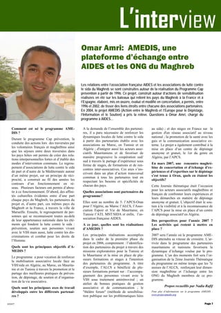 Les relations entre l’association française AIDES et les associations de lutte contre
le sida du Maghreb se sont construites autour de la réalisation du Programme Cap
prévention à partir de 1996. Ce projet, construit autour d’actions de sensibilisation
réalisées en été sur les bateaux qui relient les pays du Maghreb à la France et à
l’Espagne, élaboré, mis en œuvre, évalué et modifié en concertation, a permis, entre
1996 et 2002, de tisser des liens étroits entre chacune des associations partenaires.
En 2004, le projet AMEDIS (Action entre le Maghreb et l’Europe pour le Dépistage,
l’Information et le Soutien) a pris la relève. Questions à Omar Amri, chargé du
programme à AIDES...
L’interview
2007
Comment est né le programme AME-
DIS ?
Durant le programme Cap prévention, la
conduite des actions lors des traversées par
les volontaires français et maghrébins ainsi
que les séjours entre deux traversées dans
les pays hôtes ont permis de créer des rela-
tions interpersonnelles fortes et d’établir des
modes d’intervention communs. Le regrou-
pement d’associations de lutte contre le sida
de part et d’autre de la Méditerranée autour
d’un même projet, sur un principe de réci-
procité, a construit au fil des années les
contours d’un fonctionnement en ré-
seau. Plusieurs facteurs ont permis d’abou-
tir à ce fonctionnement. D’abord, des affini-
tés culturelles évidentes entre d’une part
chaque pays du Maghreb, les partenaires du
projet et, d’autre part, ces mêmes pays du
Maghreb et la France, à travers la ville de
Marseille. Ensuite, le regroupement de per-
sonnes qui se reconnaissent toutes au-delà
de leur appartenance nationale dans les élé-
ments qui fondent la lutte contre le sida :
prévention, soutien aux personnes vivant
avec le VIH mais aussi, lutte contre les dis-
criminations et combat pour les droits de
l’Homme.
Quels sont les principaux objectifs d’A-
MEDIS ?
Le programme a pour vocation de renforcer
la mobilisation associative locale face au
VIH/sida en Algérie, au Maroc, en Maurita-
nie et en Tunisie à travers la promotion et le
partage des meilleures pratiques de préven-
tion, de dépistage, de soutien et d’organisa-
tion de la vie associative.
Quels sont les principaux axes de travail
développés entre les différents partenai-
res ?
A la demande de l’ensemble des partenai-
res, il a paru nécessaire de renforcer les
dynamiques locales de lutte contre le sida
à partir des partenariats établis avec les
associations au Maroc, en Tunisie et en
Algérie ; d'intégrer aussi les acteurs asso-
ciatifs Mauritaniens et de favoriser de
manière progressive la coopération sud/
sud à travers le partage d’expérience sous
forme de stages, de formations et de ren-
contres inter-associatives. Ces axes s’ins-
crivent dans un plan d’action transversal
commun à tous les partenaires tout en
respectant les besoins et spécificités de
chacun des pays.
Quelles associations sont partenaires du
programme?
Elles sont au nombre de 5: l’APCS-Oran
pour l’Algérie, au Maroc l’ALCS, l’Asso-
ciation Espoir et Vie de Mauritanie, en
Tunisie l’ATL MST/SIDA et enfin, l’as-
sociation française AIDES.
A ce jour, quelles sont les réalisations
d’AMEDIS ?
Les principales réalisations accomplies
dans le cadre de la première phase du
projet en 2006, comprennent : l’identifica-
tion des partenaires du projet à travers des
missions exploratoires pour la Tunisie et
la Mauritanie et la mise en place de plu-
sieurs formations et stages à l'intention
des partenaires du programme. A titre
d’exemple, l’ALCS a bénéficié de plu-
sieurs formations portant sur : l’accompa-
gnement des personnes vivant avec le
VIH sous traitement antirétroviral ; un
atelier de bonnes pratiques de gestion
associative et de communication ; le
"théâtre forum" (méthode de sensibilisa-
tion publique sur les problématiques liées
au sida) ; et des stages en France sur la
gestion d'un réseau associatif au niveau
national ; la promotion de la santé avec les
gais et la communication associative ex-
terne. Le projet a également contribué à la
mise en place d’un centre de dépistage
anonyme et gratuit, le 1er du genre en
Algérie, par l’APCS.
En mars 2007, une rencontre maghré-
bine de concertation et d’échange d’ex-
périences et d’expertises sur le dépistage
s’est tenue à Oran, quels en étaient les
objectifs?
Cette Journée thématique était l’occasion
pour les acteurs associatifs maghrébins et
français de confronter leurs expériences et
leurs démarches en matière de dépistage
anonyme et gratuit. L’objectif était le sou-
tien à la visibilité et à la reconnaissance de
l’APCS pour la mise en place d’un centre
de dépistage associatif en Algérie.
Des perspectives pour l’année 2007 ?
Les activités qui restent à mettre en
place ?
2007 sera l’année où le programme AME-
DIS atteindra sa vitesse de croisière. L’ar-
rivée dans le programme des partenaires
mauritaniens et tunisiens favorisera la
dynamique d’échange voulue par le pro-
gramme. L’un des moments fort sera l’or-
ganisation de la 2ème Journée Thématique
du programme en même temps que les 7e
assises de l’ALCS, renforçant leur dimen-
sion maghrébine et l’échange entre les
ONG du Maghreb membres de ce pro-
gramme.
Propos recueillis par Nadia Rafif
Pour plus d’informations sur le programme AMEDIS :
www.projet-amedis.org
Page 7
Omar Amri: AMEDIS, une
plateforme d’échange entre
AIDES et les ONG du Maghreb
 