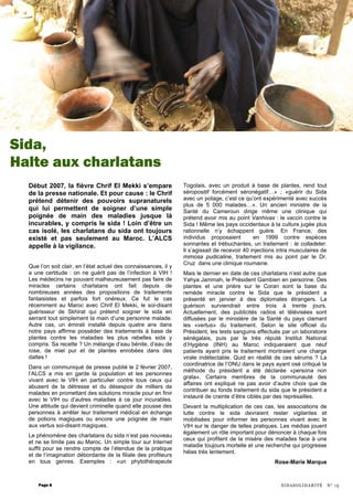 LE dernier en dat e de ces charlatans n’est autre que Yahya Jammah, le Président Gambien en personne.
Début 2007, la fièvre Chrif El Mekki s’empare
de la presse nationale. Et pour cause : le Chrif
prétend détenir des pouvoirs supranaturels
qui lui permettent de soigner d’une simple
poignée de main des maladies jusque là
incurables, y compris le sida ! Loin d’être un
cas isolé, les charlatans du sida ont toujours
existé et pas seulement au Maroc. L’ALCS
appelle à la vigilance.
Que l’on soit clair, en l’état actuel des connaissances, il y
a une certitude : on ne guérit pas de l’infection à VIH !
Les médecins ne pouvant malheureusement pas faire de
miracles certains charlatans ont fait depuis de
nombreuses années des propositions de traitements
fantaisistes et parfois fort onéreux. Ce fut le cas
récemment au Maroc avec Chrif El Mekki, le soi-disant
guérisseur de Skhirat qui prétend soigner le sida en
serrant tout simplement la main d’une personne malade.
Autre cas, un émirati installé depuis quatre ans dans
notre pays affirme posséder des traitements à base de
plantes contre les maladies les plus rebelles sida y
compris. Sa recette ? Un mélange d’eau bénite, d’eau de
rose, de miel pur et de plantes enrobées dans des
dattes !
Dans un communiqué de presse publié le 2 février 2007,
l’ALCS a mis en garde la population et les personnes
vivant avec le VIH en particulier contre tous ceux qui
abusent de la détresse et du désespoir de milliers de
malades en promettant des solutions miracle pour en finir
avec le VIH ou d’autres maladies à ce jour incurables.
Une attitude qui devient criminelle quand elle pousse des
personnes à arrêter leur traitement médical en échange
de potions magiques ou encore une poignée de main
aux vertus soi-disant magiques.
Le phénomène des charlatans du sida n’est pas nouveau
et ne se limite pas au Maroc. Un simple tour sur Internet
suffit pour se rendre compte de l’étendue de la pratique
et de l’imagination débordante de la filiale des profiteurs
en tous genres. Exemples : «un phytothérapeute
Togolais, avec un produit à base de plantes, rend tout
séropositif forcément séronégatif…» ; «guérir du Sida
avec un potage, c’est ce qu’ont expérimenté avec succès
plus de 5 000 malades…». Un ancien ministre de la
Santé du Cameroun dirige même une clinique qui
prétend avoir mis au point Vanhivax : le vaccin contre le
Sida ! Même les pays occidentaux à la culture jugée plus
rationnelle n’y échappent guère. En France, des
individus proposaient en 1999 contre espèces
sonnantes et trébuchantes, un traitement : le colladeter.
Il s’agissait de recevoir 40 injections intra musculaires de
mimosa pudicaline, traitement mis au point par le Dr.
Cruz dans une clinique roumaine.
Mais le dernier en date de ces charlatans n’est autre que
Yahya Jammah, le Président Gambien en personne. Des
plantes et une prière sur le Coran sont la base du
remède miracle contre le Sida que le président a
présenté en janvier à des diplomates étrangers. La
guérison surviendrait entre trois à trente jours.
Actuellement, des publicités radios et télévisées sont
diffusées par le ministère de la Santé du pays clamant
les «vertus» du traitement. Selon le site officiel du
Président, les tests sanguins effectués par un laboratoire
sénégalais, puis par le très réputé Institut National
d’Hygiène (INH) au Maroc indiqueraient que neuf
patients ayant pris le traitement montraient une charge
virale indétectable. Quid en réalité de ces sérums ? La
coordinatrice de l’ONU dans le pays ayant osé critiqué la
méthode du président a été déclarée «persona non
grata». Certains membres de la communauté des
affaires ont expliqué ne pas avoir d’autre choix que de
contribuer au fonds traitement du sida que le président a
instauré de crainte d’être ciblés par des représailles.
Devant la multiplication de ces cas, les associations de
lutte contre le sida devraient rester vigilantes et
mobilisées pour informer les personnes vivant avec le
VIH sur le danger de telles pratiques. Les médias jouent
également un rôle important pour dénoncer à chaque fois
ceux qui profitent de la misère des malades face à une
maladie toujours mortelle et une recherche qui progresse
hélas très lentement.
Rose-Marie Marque
Page 8
Sida,
Halte aux charlatans
SIDASOLIDARITÉ N° 15
 