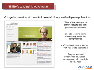 A targeted, concise, rich-media treatment of key leadership competencies
• “Must know” contents for
current leaders and high-
potential future leaders
• Concise learning tracks
address key leadership
competencies
• Combines foremost theory
with real-world application
• Easy access and
streamlined navigation –
access as much or as little
as you need
SkillSoft Leadership Advantage
 