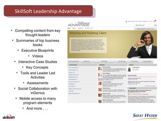 • Compelling content from key
thought leaders
• Summaries of top business
books
• Executive Blueprints
• Videos
• Interactive Case Studies
• Key Concepts
• Tools and Leader Led
Activities
• Assessments
• Social Collaboration with
inGenius
• Mobile access to many
program elements
• And more . . .
SkillSoft Leadership AdvantageSkillSoft Leadership Advantage
 