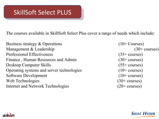 SkillSoft Select PLUS
The courses available in SkillSoft Select Plus cover a range of needs which include:
Business strategy & Operations (10+ Courses)
Management & Leadership (30+ courses)
Professional Effectiveness (35+ courses)
Finance , Human Resources and Admin (30+ courses)
Desktop Computer Skills (55+ courses)
Operating systems and server technologies (10+ courses)
Software Development (10+ courses)
Web Technologies (30+ courses)
Internet and Network Technologies (20+ courses)
 