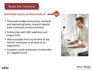 Unlimited access to thousands of
• Thousands of digitized business, technical
and engineering books, research reports,
book summaries and best practices
• Partnerships with 300+ publishers and
analyst firms
• Web-accessible from any location at any
time for employees at all levels of an
organization
• Complete search and browse functionality
for targeted results
Books 24x7 solutions
 
