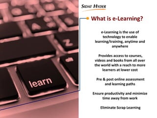 What is e-Learning?
e-Learning is the use of
technology to enable
learning/training, anytime and
anywhere
Provides access to courses,
videos and books from all over
the world with a reach to more
learners at lower cost
Pre & post online assessment
and learning paths
Ensure productivity and minimize
time away from work
Eliminate Scrap Learning
 