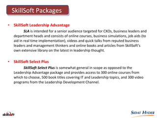 • SkillSoft Leadership Advantage
SLA is intended for a senior audience targeted for CXOs, business leaders and
department heads and consists of online courses, business simulations, job aids (to
aid in real time implementation), videos and quick talks from reputed business
leaders and management thinkers and online books and articles from SkillSoft’s
own extensive library on the latest in leadership thought.
• SkillSoft Select Plus
SkillSoft Select Plus is somewhat general in scope as opposed to the
Leadership Advantage package and provides access to 300 online courses from
which to choose, 500 book titles covering IT and Leadership topics, and 300 video
programs from the Leadership Development Channel.
SkillSoft Packages
 
