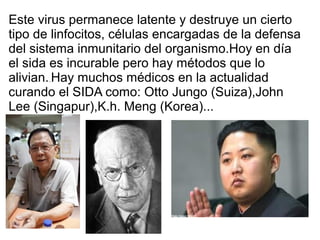 Este virus permanece latente y destruye un cierto
tipo de linfocitos, células encargadas de la defensa
del sistema inmunitario del organismo.Hoy en día
el sida es incurable pero hay métodos que lo
alivian. Hay muchos médicos en la actualidad
       ..


curando el SIDA como: Otto Jungo (Suiza),John
Lee (Singapur),K.h. Meng (Korea)...
 