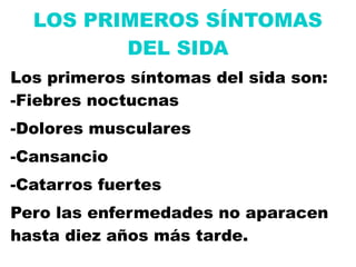 LOS PRIMEROS SÍNTOMAS
         DEL SIDA
Los primeros síntomas del sida son:
-Fiebres noctucnas
-Dolores musculares
-Cansancio
-Catarros fuertes
Pero las enfermedades no aparacen
hasta diez años más tarde.
 