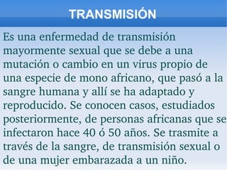 TRANSMISIÓN
Es una enfermedad de transmisión 
mayormente sexual que se debe a una 
mutación o cambio en un virus propio de 
una especie de mono africano, que pasó a la 
sangre humana y allí se ha adaptado y 
reproducido. Se conocen casos, estudiados 
posteriormente, de personas africanas que se 
infectaron hace 40 ó 50 años. Se trasmite a 
través de la sangre, de transmisión sexual o 
de una mujer embarazada a un niño.
 
