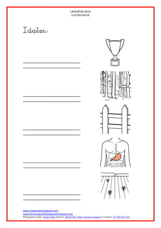 LAGUNTZA GELA
                                              S LETRA IDATZI




Idatzi:




www.margarigela.blogspot.com
www.lehenengoziklokolagunak.blogspot.com
Piktogramen egilea: Sergio Palao Jatorria: ARASAAC (http://catedu.es/arasaac/) Lizentzia: CC (BY-NC-SA)
 