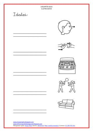 LAGUNTZA GELA
                                              S LETRA IDATZI


Idatzi:




www.margarigela.blogspot.com
www.lehenengoziklokolagunak.blogspot.com
Piktogramen egilea: Sergio Palao Jatorria: ARASAAC (http://catedu.es/arasaac/) Lizentzia: CC (BY-NC-SA)
 