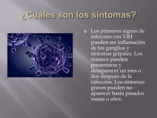    Los primeros signos de
    infección con VIH
    pueden ser inflamación
    de los ganglios y
    síntomas gripales. Los
    mismos pueden
    presentarse y
    desaparecer un mes o
    dos después de la
    infección. Los síntomas
    graves pueden no
    aparecer hasta pasados
    meses o años.
 