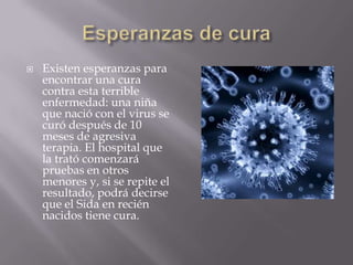    Existen esperanzas para
    encontrar una cura
    contra esta terrible
    enfermedad: una niña
    que nació con el virus se
    curó después de 10
    meses de agresiva
    terapia. El hospital que
    la trató comenzará
    pruebas en otros
    menores y, si se repite el
    resultado, podrá decirse
    que el Sida en recién
    nacidos tiene cura.
 