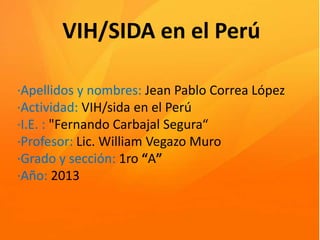 VIH/SIDA en el Perú
·Apellidos y nombres: Jean Pablo Correa López
·Actividad: VIH/sida en el Perú
·I.E. : "Fernando Carbajal Segura“
·Profesor: Lic. William Vegazo Muro
·Grado y sección: 1ro “A”
·Año: 2013

 