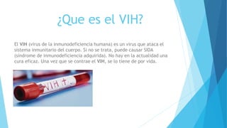 ¿Que es el VIH?
El VIH (virus de la inmunodeficiencia humana) es un virus que ataca el
sistema inmunitario del cuerpo. Si no se trata, puede causar SIDA
(síndrome de inmunodeficiencia adquirida). No hay en la actualidad una
cura eficaz. Una vez que se contrae el VIH, se lo tiene de por vida.
 