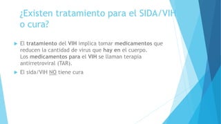 ¿Existen tratamiento para el SIDA/VIH
o cura?
 El tratamiento del VIH implica tomar medicamentos que
reducen la cantidad de virus que hay en el cuerpo.
Los medicamentos para el VIH se llaman terapia
antirretroviral (TAR).
 El sida/VIH NO tiene cura
 