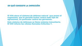 EN QUÉ CONSISTE LA INFECCIÓN
El VIH ataca el sistema de defensa natural que posee el
organismo, que le permite luchar contra todo tipo de
agresiones, en particular contra los gérmenes.
Este sistema de defensas se llama sistema inmunitario.
El VIH infecta las células llamadas linfocitos T.
 
