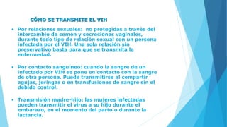 CÓMO SE TRANSMITE EL VIH
• Por relaciones sexuales: no protegidas a través del
intercambio de semen y secreciones vaginales,
durante todo tipo de relación sexual con un persona
infectada por el VIH. Una sola relación sin
preservativo basta para que se transmita la
enfermedad.
• Por contacto sanguíneo: cuando la sangre de un
infectado por VIH se pone en contacto con la sangre
de otra persona. Puede transmitirse al compartir
agujas, jeringas o en transfusiones de sangre sin el
debido control.
• Transmisión madre-hijo: las mujeres infectadas
pueden transmitir el virus a su hijo durante el
embarazo, en el momento del parto o durante la
lactancia.
 