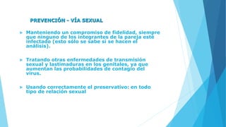 PREVENCIÓN - VÍA SEXUAL
 Manteniendo un compromiso de fidelidad, siempre
que ninguno de los integrantes de la pareja esté
infectado (esto sólo se sabe si se hacen el
análisis).
 Tratando otras enfermedades de transmisión
sexual y lastimaduras en los genitales, ya que
aumentan las probabilidades de contagio del
virus.
 Usando correctamente el preservativo: en todo
tipo de relación sexual
 