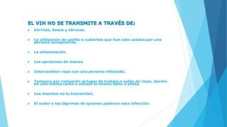 EL VIH NO SE TRANSMITE A TRAVÉS DE:
 Caricias, besos y abrazos.
 La utilización de vajilla o cubiertos que han sido usados por una
persona seropositiva.
 La alimentación.
 Los apretones de manos.
 Intercambiar ropa con una persona infectada.
 Tampoco por compartir el lugar de trabajo o salón de clase, dormir
en una misma cama o utilizar el mismo baño o pileta.
 Los insectos no lo transmiten.
 El sudor o las lágrimas de quienes padecen esta infección.
 
