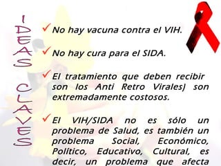 No hay vacuna contra el VIH.
No hay cura para el SIDA.
El  tratamiento que deben recibir
  son los Anti Retro Virales) son
  extremadamente costosos.

El    VIH/SIDA no es sólo un
  problema de Salud, es también un
  problema     Social,  Económico,
  Político, Educativo, Cultural, es
  decir, un problema que afecta
 