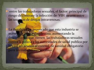  entre las trabajadoras sexuales, el factor principal de
riesgo de contraer la infección de VIH ocurre entre
las usuarias de drogas intravenosas.
La ilegalidad ha provocado que esta industria se
maneje de forma clandestina, aumentando la
desconfianza que tienen las trabajadoras sexuales
contra la policía y las autoridades de salud publica por
lo cual no acuden al control, de sanidad obligatorio
para las trabajadores sexuales.
 