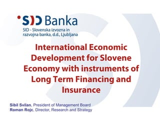 International Economic
Development for Slovene
Economy with instruments of
Long Term Financing and
Insurance
Sibil Svilan, President of Management Board
Roman Rojc, Director, Research and Strategy
 