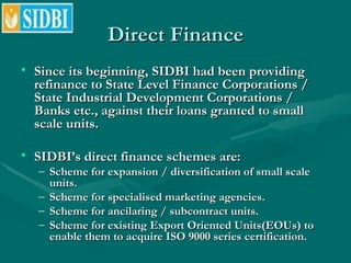 Direct Finance <ul><li>Since its beginning, SIDBI had been providing refinance to State Level Finance Corporations / State...