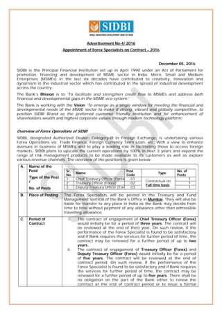 Advertisement No-4/ 2016
Appointment of Forex Specialists on Contract – 2016
December 05, 2016
SIDBI is the Principal Financial Institution set up in April 1990 under an Act of Parliament for
promotion, financing and development of MSME sector in India. Micro, Small and Medium
Enterprises (MSMEs) in the last six decades have contributed to creativity, innovation and
dynamism in the industrial sector which has contributed to the spread of industrial development
across the country.
The Bank’s Mission is to ‘To facilitate and strengthen credit flow to MSMEs and address both
financial and developmental gaps in the MSME eco-system.’
The Bank is working with the Vision ‘To emerge as a single window for meeting the financial and
developmental needs of the MSME sector to make it strong, vibrant and globally competitive, to
position SIDBI Brand as the preferred customer friendly institution and for enhancement of
shareholders wealth and highest corporate values through modern technology platform.’
Overview of Forex Operations of SIDBI
SIDBI, designated Authorized Dealer- Category-III in Foreign Exchange, is undertaking various
Forex Operations viz. Trade Finance, Foreign Currency Term Loan, etc. With a view to enhance
avenues in business of MSMEs and to play a leading role in facilitating those to access foreign
markets, SIDBI plans to upscale the current operations by 100% in next 3 years and expand the
range of risk management products to be made available to its customers as well as explore
various revenue channels. The overview of the positions is given below-
A. Name of the
Post/
Type of the Post
/
No. of Posts
Sr.
No.
Name
Post
Code
Type
No. of
Posts
1 Chief Treasury Officer (Forex) 01
Contractual on
Full time basis.
1
2 Treasury Officer (Forex) 02 1
3 Deputy Treasury Officer (Forex) 03 1
B. Place of Posting The Forex Specialists will be posted in the Treasury and Fund
Management Vertical of the Bank’s Office in Mumbai. They will also be
liable for transfer to any place in India as the Bank may decide from
time to time without payment of any allowance other than admissible
travelling allowance.
C. Period of
Contract
i. The contract of engagement of Chief Treasury Officer (Forex)
would initially be for a period of three years. The contract will
be reviewed at the end of third year. On such review, if the
performance of the Forex Specialist is found to be satisfactory
and if Bank requires the services for further period of time, the
contract may be renewed for a further period of up to two
years.
ii. The contract of engagement of Treasury Officer (Forex) and
Deputy Treasury Officer (Forex) would initially be for a period
of five years. The contract will be reviewed at the end of
contract period. On such review, if the performance of the
Forex Specialist is found to be satisfactory and if Bank requires
the services for further period of time, the contract may be
renewed for a further period of up to five years. There shall be
no obligation on the part of the Bank either to renew the
contract at the end of contract period or to issue a formal
 