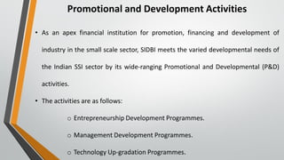 Promotional and Development Activities
• As an apex financial institution for promotion, financing and development of
industry in the small scale sector, SIDBI meets the varied developmental needs of
the Indian SSI sector by its wide-ranging Promotional and Developmental (P&D)
activities.
• The activities are as follows:
o Entrepreneurship Development Programmes.
o Management Development Programmes.
o Technology Up-gradation Programmes.
 
