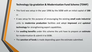 Technology Up-gradation & Modernisation Fund Scheme {TDMF}
• This fund was setup in the year 1996 by the SIDBI with an initial capital of 200
cr.
• It was setup for the purpose of encouraging the existing small scale industrial
units to modernise production facilities and adopt improved and updated
technology for strengthening export capabilities.
• For availing benefits under this scheme the unit have to prepare an estimate
for modernisation & submit it to SIDBI.
• The sanction of funds is made depending upon the estimate submitted.
 