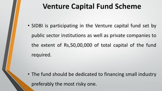 Venture Capital Fund Scheme
• SIDBI is participating in the Venture capital fund set by
public sector institutions as well as private companies to
the extent of Rs,50,00,000 of total capital of the fund
required.
• The fund should be dedicated to financing small industry
preferably the most risky one.
 