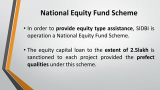 National Equity Fund Scheme
• In order to provide equity type assistance, SIDBI is
operation a National Equity Fund Scheme.
• The equity capital loan to the extent of 2.5lakh is
sanctioned to each project provided the prefect
qualities under this scheme.
 