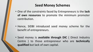 Seed Money Schemes
• One of the constraints faced by Entrepreneurs is the lack
of own resources to promote the minimum promoter
contribution.
• Hence, SIDBI introduced seed money scheme for the
benefit of entrepreneurs.
• Seed money is available through DIC { Direct Industry
Centre } to those entrepreneur who are technically
qualified but lack of own capital.
 