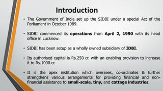 Introduction
• The Government of India set up the SIDBI under a special Act of the
Parliament in October 1989.
• SIDBI commenced its operations from April 2, 1990 with its head
office in Lucknow.
• SIDBI has been setup as a wholly owned subsidiary of IDBI.
• Its authorised capital is Rs.250 cr. with an enabling provision to increase
it to Rs.1000 cr.
• It is the apex institution which oversees, co-ordinates & further
strengthens various arrangements for providing financial and non-
financial assistance to small-scale, tiny, and cottage industries.
 