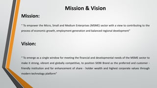 Mission & Vision
Mission:
“ To empower the Micro, Small and Medium Enterprises (MSME) sector with a view to contributing to the
process of economic growth, employment generation and balanced regional development”
Vision:
“ To emerge as a single window for meeting the financial and developmental needs of the MSME sector to
make it strong, vibrant and globally competitive, to position SIDBI Brand as the preferred and customer -
friendly institution and for enhancement of share - holder wealth and highest corporate values through
modern technology platform”
 