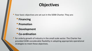 Objectives
• Four basic objectives are set out in the SIDBI Charter. They are:
•Financing
•Promotion
•Development
•Co-ordination
• for orderly growth of industry in the small scale sector. The Charter has
provided SIDBI considerable flexibility in adopting appropriate operational
strategies to meet these objectives.
 