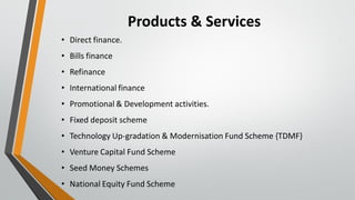 Products & Services
• Direct finance.
• Bills finance
• Refinance
• International finance
• Promotional & Development activities.
• Fixed deposit scheme
• Technology Up-gradation & Modernisation Fund Scheme {TDMF}
• Venture Capital Fund Scheme
• Seed Money Schemes
• National Equity Fund Scheme
 