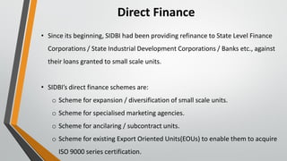 Direct Finance
• Since its beginning, SIDBI had been providing refinance to State Level Finance
Corporations / State Industrial Development Corporations / Banks etc., against
their loans granted to small scale units.
• SIDBI’s direct finance schemes are:
o Scheme for expansion / diversification of small scale units.
o Scheme for specialised marketing agencies.
o Scheme for ancilaring / subcontract units.
o Scheme for existing Export Oriented Units(EOUs) to enable them to acquire
ISO 9000 series certification.
 