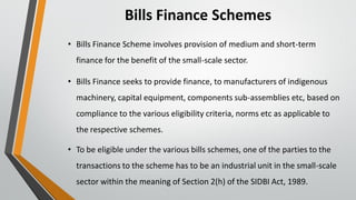 Bills Finance Schemes
• Bills Finance Scheme involves provision of medium and short-term
finance for the benefit of the small-scale sector.
• Bills Finance seeks to provide finance, to manufacturers of indigenous
machinery, capital equipment, components sub-assemblies etc, based on
compliance to the various eligibility criteria, norms etc as applicable to
the respective schemes.
• To be eligible under the various bills schemes, one of the parties to the
transactions to the scheme has to be an industrial unit in the small-scale
sector within the meaning of Section 2(h) of the SIDBI Act, 1989.
 