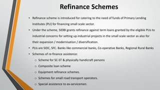 Refinance Schemes
• Refinance scheme is introduced for catering to the need of funds of Primary Lending
Institutes {PLI} for financing small scale sector.
• Under the scheme, SIDBI grants refinance against term loans granted by the eligible PLIs to
industrial concerns for setting up industrial projects in the small scale sector as also for
their expansion / modernisation / diversification.
• PLIs are SIDC, SFC. Banks like commercial banks, Co-operative Banks, Regional Rural Banks
• Schemes of re-finance assistence:
o Scheme for SC-ST & physically handicraft persons
o Composite loan scheme
o Equipment refinance schemes.
o Schemes for small road transport operators.
o Special assistence to ex-servicemen.
 
