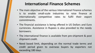 International Finance Schemes
• The main objective of the various International Finance schemes
is to enable small-scale industries to raise finance at
internationally competitive rates to fulfil their export
commitments.
• The financial assistance is being offered in US Dollars and Euro
currencies. Assistance in Rupees is also provided to the needy
borrowers.
• The international finance is available from pre-shipment & post
shipment credit.
• Need based limit, depending on the normal trade terms and
credit period given to overseas buyers by exporters not
exceeding 180 days.
 