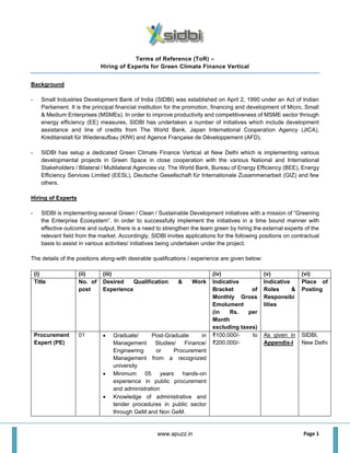 Page 1
Terms of Reference (ToR) –
Hiring of Experts for Green Climate Finance Vertical
Background
- Small Industries Development Bank of India (SIDBI) was established on April 2, 1990 under an Act of Indian
Parliament. It is the principal financial institution for the promotion, financing and development of Micro, Small
& Medium Enterprises (MSMEs). In order to improve productivity and competitiveness of MSME sector through
energy efficiency (EE) measures, SIDBI has undertaken a number of initiatives which include development
assistance and line of credits from The World Bank, Japan International Cooperation Agency (JICA),
Kreditanstalt für Wiederaufbau (KfW) and Agence Française de Développement (AFD).
- SIDBI has setup a dedicated Green Climate Finance Vertical at New Delhi which is implementing various
developmental projects in Green Space in close cooperation with the various National and International
Stakeholders / Bilateral / Multilateral Agencies viz. The World Bank, Bureau of Energy Efficiency (BEE), Energy
Efficiency Services Limited (EESL), Deutsche Gesellschaft für Internationale Zusammenarbeit (GIZ) and few
others.
Hiring of Experts
- SIDBI is implementing several Green / Clean / Sustainable Development initiatives with a mission of “Greening
the Enterprise Ecosystem”. In order to successfully implement the initiatives in a time bound manner with
effective outcome and output, there is a need to strengthen the team green by hiring the external experts of the
relevant field from the market. Accordingly, SIDBI invites applications for the following positions on contractual
basis to assist in various activities/ initiatives being undertaken under the project.
The details of the positions along-with desirable qualifications / experience are given below:
(i) (ii) (iii) (iv) (v) (vi)
Title No. of
post
Desired Qualification & Work
Experience
Indicative
Bracket of
Monthly Gross
Emolument
(in Rs. per
Month
excluding taxes)
Indicative
Roles &
Responsibi
lities
Place of
Posting
Procurement
Expert (PE)
01 • Graduate/ Post-Graduate in
Management Studies/ Finance/
Engineering or Procurement
Management from a recognized
university
• Minimum 05 years hands-on
experience in public procurement
and administration
• Knowledge of administrative and
tender procedures in public sector
through GeM and Non GeM.
₹100,000/- to
₹200,000/-
As given in
Appendix-I
SIDBI,
New Delhi
www.apuzz.in
 