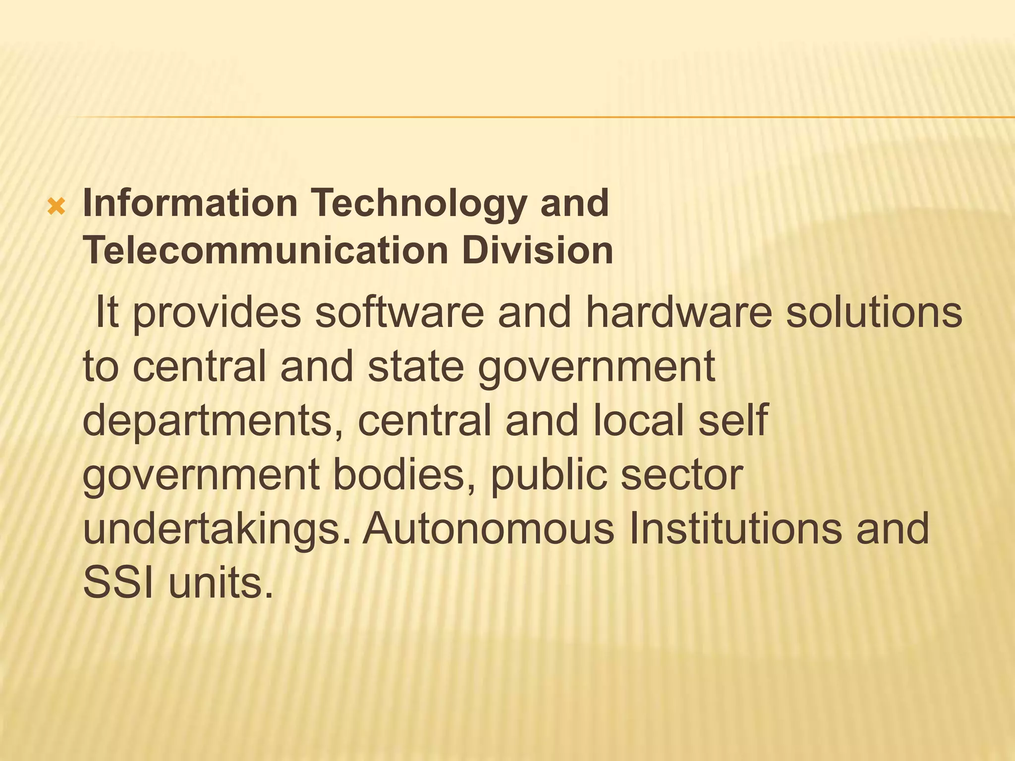  Information Technology and
Telecommunication Division
It provides software and hardware solutions
to central and state government
departments, central and local self
government bodies, public sector
undertakings. Autonomous Institutions and
SSI units.
 