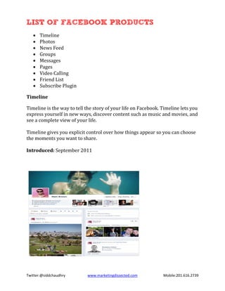 LIST OF FACEBOOK PRODUCTS
       Timeline
       Photos
   •

       News Feed
   •

       Groups
   •

       Messages
   •

       Pages
   •

       Video Calling
   •

       Friend List
   •

       Subscribe Plugin
   •
   •

Timeline

Timeline is the way to tell the story of your life on Facebook. Timeline lets you
express yourself in new ways, discover content such as music and movies, and
see a complete view of your life.

Timeline gives you explicit control over how things appear so you can choose
the moments you want to share.

Introduced: September 2011




Twitter:@siddchaudhry       www.marketingdissected.com          Mobile:201.616.2739
 