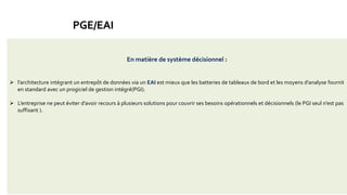 Construis des applications informatiques de manière modulaire
coût élevé
Lourdeur
rigidité de mise en œuvre
l’importance de la maintenance continue
Adaptation de certains processus au progiciel
La solution : la distribution des fonctions en différentes applications, indépendantes techniquement et
interfacées avec le noyau du progiciel de gestion intégré
le tout architecturé autour d’un EAI (EnterpriseApplication Integration) permettant à des
applications hétérogènes de gérer leurs échanges en temps réel c’est-à-dire permet
l’intégration des application spécifiques.
Un progiciel est un logiciel applicatif généraliste aux multiples fonctions, composé d'un ensemble de programmes
paramétrables destiné à être utilisé simultanément par plusieurs personnes.
A trop avoir voulu intégrer de fonctionnalités dans leurs produits les éditeurs de progiciel de gestion intégré
(PGI)
 intégrer la diversité,
 concilier la profondeur métier avec l’intégration,
PGE/EAI
En matière de système décisionnel :
 l’architecture intégrant un entrepôt de données via un EAI est mieux que les batteries de tableaux de bord et les moyens d’analyse fournit
en standard avec un progiciel de gestion intégré(PGI).
 L’entreprise ne peut éviter d’avoir recours à plusieurs solutions pour couvrir ses besoins opérationnels et décisionnels (le PGI seul n’est pas
suffisant ).
 