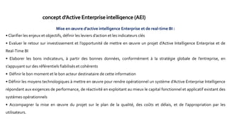 concept d’Active Enterpriseintelligence (AEI)
Principe : coupler l’entrepôt de données avec les systèmes opérationnels de façon à pouvoir toujours
fournir au moment voulu, l’information historiques nécessaires pour l’analyse et l’action.
L’AEI: C’est l’aide à la décision tactique ou opérationnelle qui consiste à donner accès à des informations historiques
pour une prise de décision immédiate sur le terrain.
Objectif: permettre d’avoir uneVu dans une logique d’apprentissage (observer, comprendre, prévoir, agir,
capitaliser l’expérience) avec critères de qualité la fraîcheur des données et le vitesse de réaction.
caractéristiques : multiples domaines fonctionnels, téras octets de données, plusieurs centaines de tables,
milliers d’utilisateurs, plusieurs années d’historiques détaillés, services particulièrement exigeants de mises
à jour et de requêtes.
L’AEI ne transforme pas automatiquement la façon de faire des affaires, il apporte seulement une
potentialité qui doit être exploitée, il s’agit de l’organisation, de formation, de créativité,
d’expérimentation de nouvelles voies, d’évolution de la culture de l’entreprise.
Mise en œuvre d’active intelligence Enterprise et de real-time BI :
• Clarifier les enjeux et objectifs, définir les leviers d’action et les indicateurs clés
• Evaluer le retour sur investissement et l’opportunité de mettre en œuvre un projet d’Active Intelligence Enterprise et de
Real-Time BI
• Elaborer les bons indicateurs, à partir des bonnes données, conformément à la stratégie globale de l’entreprise, en
s’appuyant sur des référentiels fiabilisés et cohérents
• Définir le bon moment et le bon acteur destinataire de cette information
• Définir les moyens technologiques à mettre en œuvre pour rendre opérationnel un système d’Active Enterprise Intelligence
répondant aux exigences de performance, de réactivité en exploitant au mieux le capital fonctionnel et applicatif existant des
systèmes opérationnels
• Accompagner la mise en œuvre du projet sur le plan de la qualité, des coûts et délais, et de l’appropriation par les
utilisateurs.
 