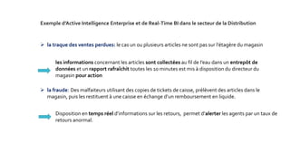  la traque des ventes perdues: le cas un ou plusieurs articles ne sont pas sur l'étagère du magasin
 la fraude: Des malfaiteurs utilisant des copies de tickets de caisse, prélèvent des articles dans le
magasin, puis les restituent à une caisse en échange d’un remboursement en liquide.
Disposition en temps réel d’informations sur les retours, permet d’alerter les agents par un taux de
retours anormal.
Exemple d’Active Intelligence Enterprise et de Real-Time BI dans le secteur de la Distribution
les informations concernant les articles sont collectées au fil de l’eau dans un entrepôt de
données et un rapport rafraîchit toutes les 10 minutes est mis à disposition du directeur du
magasin pour action
 