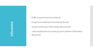 En BI, concept né dans les années 80.
 Il s’agit tout simplement d’une base de donnée.
 souvent utilisés pour l’informatique décisionnelle.
 a été remplacé dans les années 90 par le système d’information
décisionnel
infocentre
 