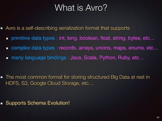 67
What is Avro?
Avro is a self-describing serialization format that supports
primitive data types : int, long, boolean, ﬂoat, string, bytes, etc…
complex data types : records, arrays, unions, maps, enums, etc…
many language bindings : Java, Scala, Python, Ruby, etc…
The most common format for storing structured Big Data at rest in
HDFS, S3, Google Cloud Storage, etc…
Supports Schema Evolution!
 